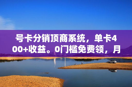 号卡分销顶商系统，单卡400+收益。0门槛免费领，月入几W超轻松！