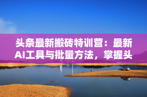 头条最新搬砖特训营：最新AI工具与批量方法，掌握头条内容创作与发布技巧