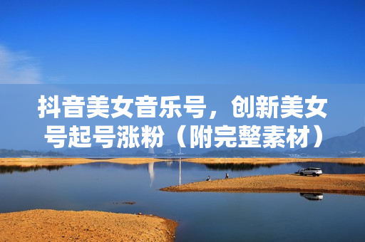 抖音美女音乐号，创新美女号起号涨粉（附完整素材）