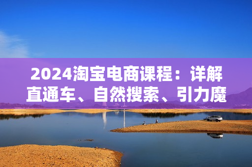 2024淘宝电商课程：详解直通车、自然搜索、引力魔方、万相台，打造爆款