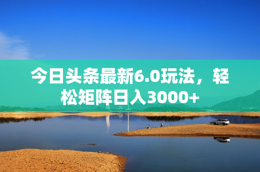 今日头条最新6.0玩法，轻松矩阵日入3000+