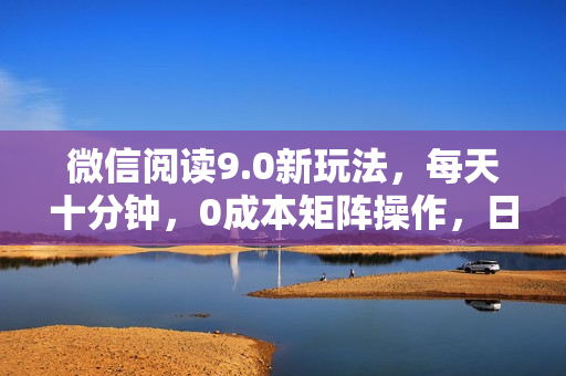 微信阅读9.0新玩法，每天十分钟，0成本矩阵操作，日入1500+，无脑操作