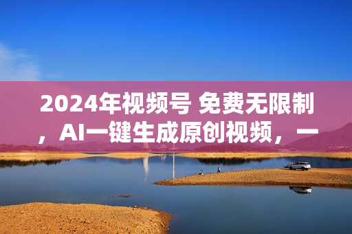 2024年视频号 免费无限制，AI一键生成原创视频，一天几分钟 单号收益1000+