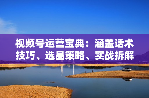 视频号运营宝典：涵盖话术技巧、选品策略、实战拆解爆款直播案例