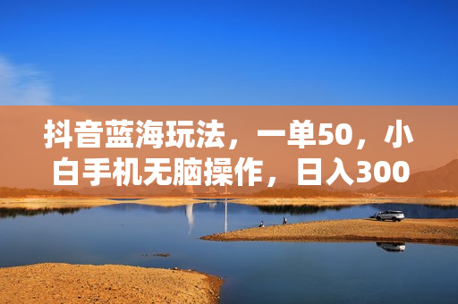 抖音蓝海玩法，一单50，小白手机无脑操作，日入3000+