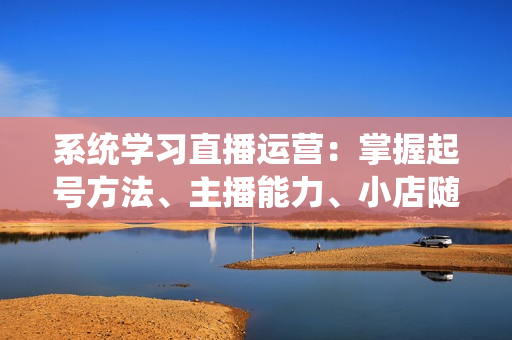 系统学习直播运营：掌握起号方法、主播能力、小店随心推，打造爆款直播