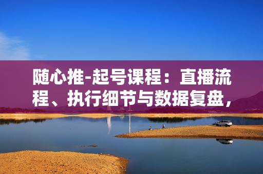 随心推-起号课程：直播流程、执行细节与数据复盘，全方位提升运营能力