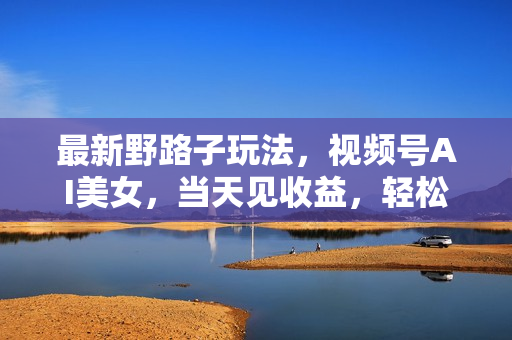 最新野路子玩法，视频号AI美女，当天见收益，轻松月入30000＋