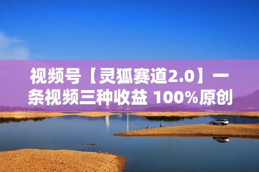 视频号【灵狐赛道2.0】一条视频三种收益 100%原创 小白三天收益破百