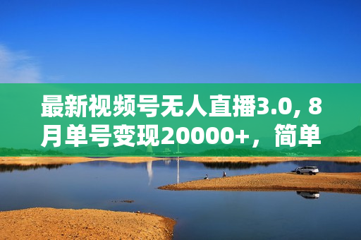 最新视频号无人直播3.0, 8月单号变现20000+，简单稳定,执行就有收入!