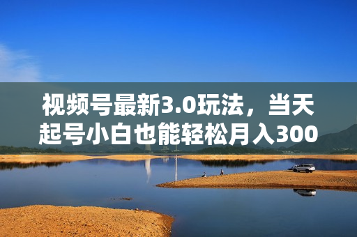 视频号最新3.0玩法，当天起号小白也能轻松月入30000+
