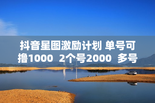 抖音星图激励计划 单号可撸1000  2个号2000  多号多得 简单易学