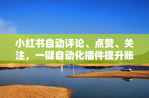小红书自动评论、点赞、关注，一键自动化插件提升账号活跃度，助您快速