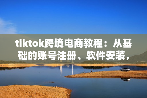 tiktok跨境电商教程：从基础的账号注册、软件安装，到高级的视频处理