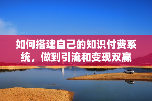 如何搭建自己的知识付费系统，做到引流和变现双赢