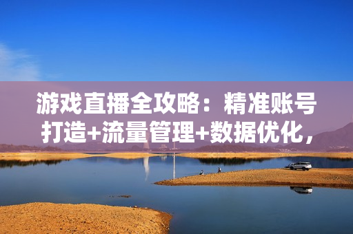 游戏直播全攻略：精准账号打造+流量管理+数据优化，实战话术与复盘技巧