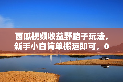 西瓜视频收益野路子玩法，新手小白简单搬运即可，0粉就能变现，也可矩