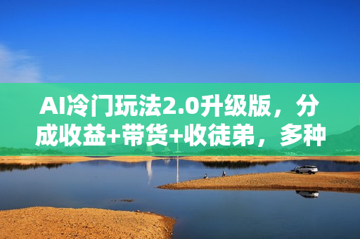 AI冷门玩法2.0升级版，分成收益+带货+收徒弟，多种变相方式，日入1000+