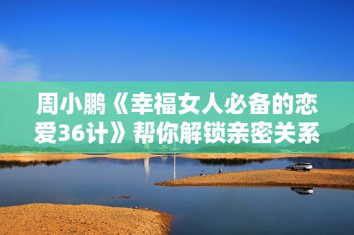 周小鹏《幸福女人必备的恋爱36计》帮你解锁亲密关系的相处之道