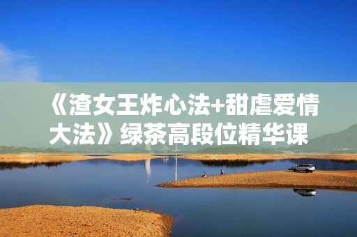 《渣女王炸心法+甜虐爱情大法》绿茶高段位精华课