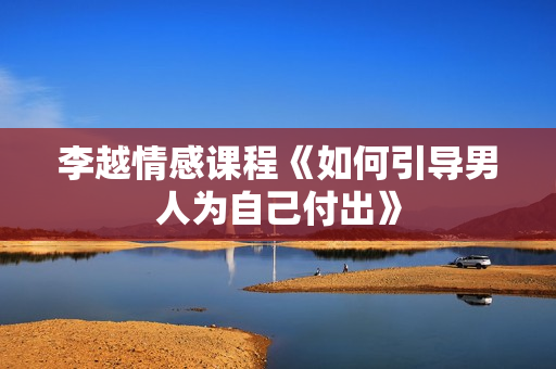 李越情感课程《如何引导男人为自己付出》
