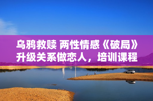 乌鸦救赎 两性情感《破局》升级关系做恋人，培训课程讲座