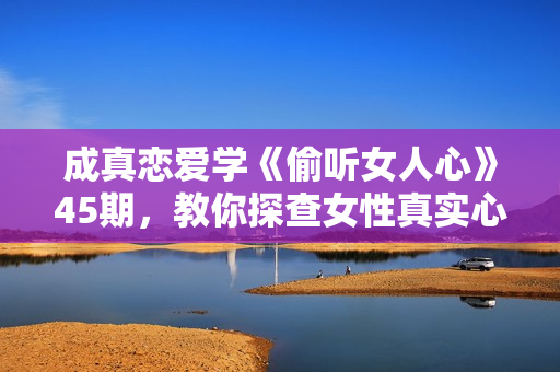 成真恋爱学《偷听女人心》45期，教你探查女性真实心理