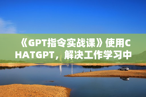 《GPT指令实战课》使用CHATGPT，解决工作学习中一个个具体问题
