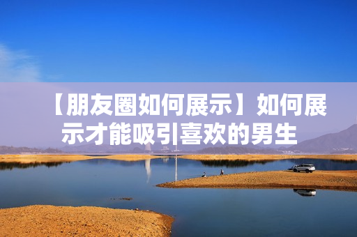 【朋友圈如何展示】如何展示才能吸引喜欢的男生