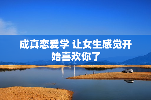 成真恋爱学 让女生感觉开始喜欢你了