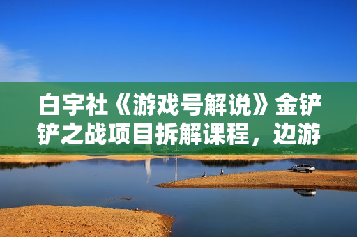 白宇社《游戏号解说》金铲铲之战项目拆解课程，边游戏边赚钱美滋滋