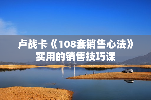卢战卡《108套销售心法》实用的销售技巧课