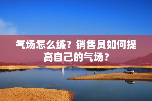 气场怎么练？销售员如何提高自己的气场？
