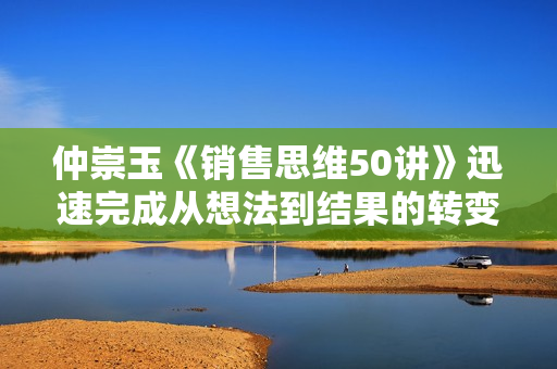 仲崇玉《销售思维50讲》迅速完成从想法到结果的转变