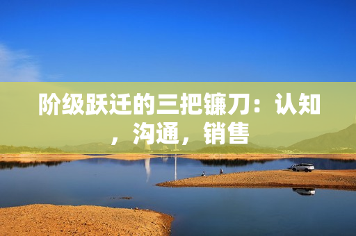 阶级跃迁的三把镰刀：认知，沟通，销售