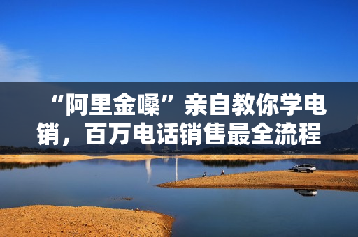 “阿里金嗓”亲自教你学电销，百万电话销售最全流程秘笈
