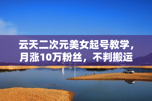 云天二次元美女起号教学，月涨10万粉丝，不判搬运