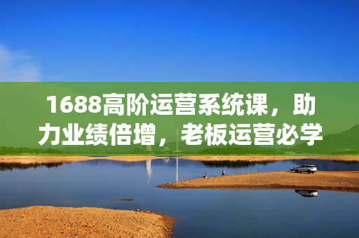 1688高阶运营系统课，助力业绩倍增，老板运营必学