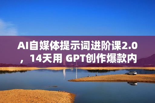 AI自媒体提示词进阶课2.0，14天用 GPT创作爆款内容提效10倍