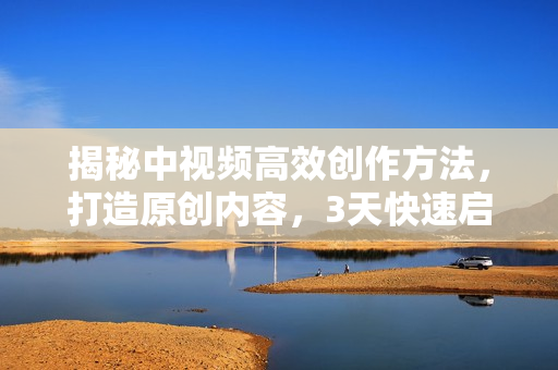 揭秘中视频高效创作方法，打造原创内容，3天快速启号狂赚收益