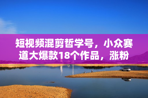 短视频混剪哲学号，小众赛道大爆款18个作品，涨粉92.6万
