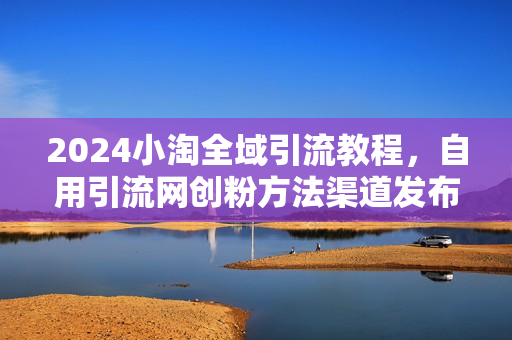 2024小淘全域引流教程，自用引流网创粉方法渠道发布、