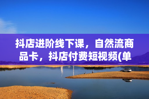 抖店进阶线下课，自然流商品卡，抖店付费短视频(单爆品)抖店运营实操，干货满满