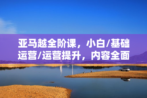 亚马越全阶课，小白/基础运营/运营提升，内容全面，快速提升