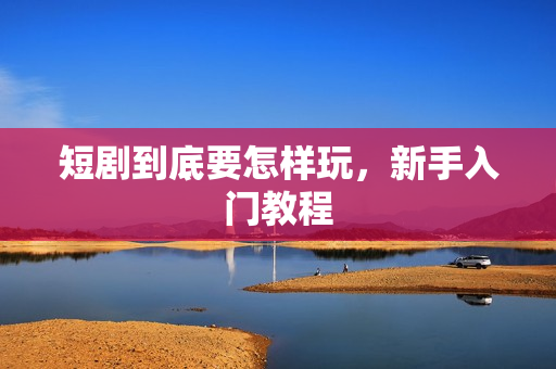 短剧到底要怎样玩，新手入门教程