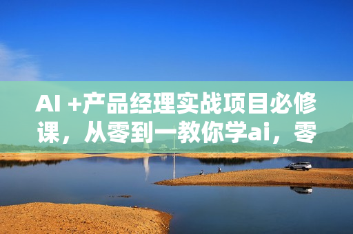 AI +产品经理实战项目必修课，从零到一教你学ai，零基础也能学的入门指南