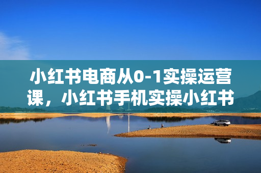 小红书电商从0-1实操运营课，小红书手机实操小红书/IP和私域课/小红书电商电脑实操板块等