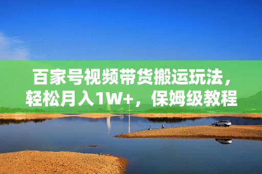百家号视频带货搬运玩法，轻松月入1W+，保姆级教程来了【揭秘】