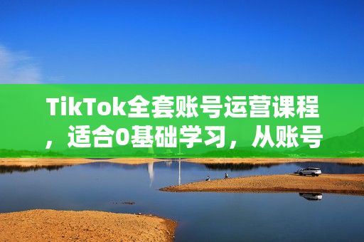 TikTok全套账号运营课程，适合0基础学习，从账号的建立，到账号的运营