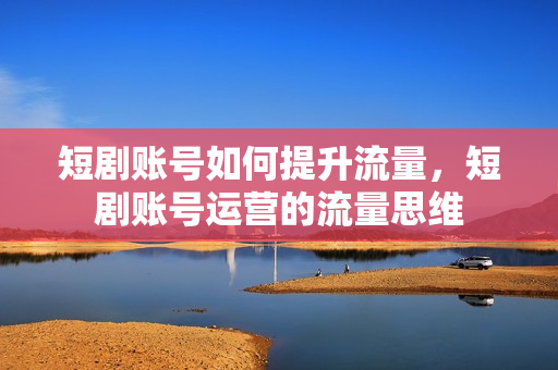 短剧账号如何提升流量，短剧账号运营的流量思维
